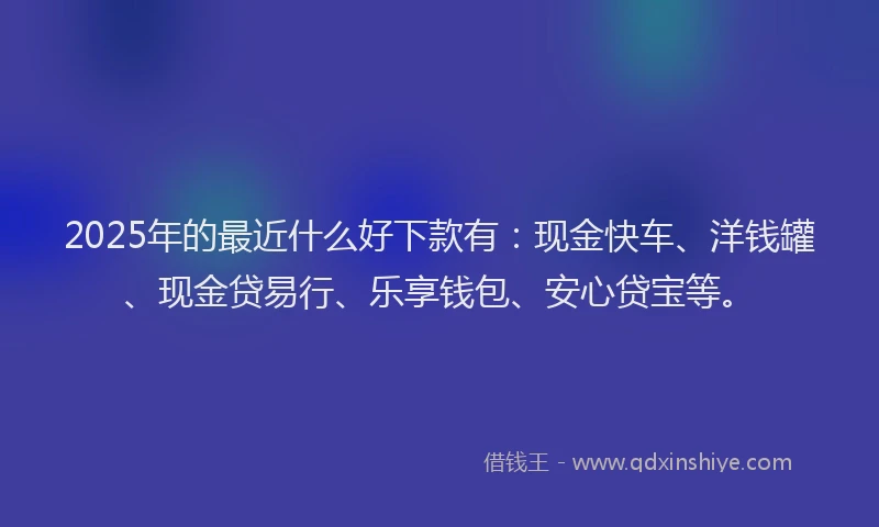 2025年的最近什么好下款有：现金快车、洋钱罐、现金贷易行、乐享钱包、安心贷宝等。