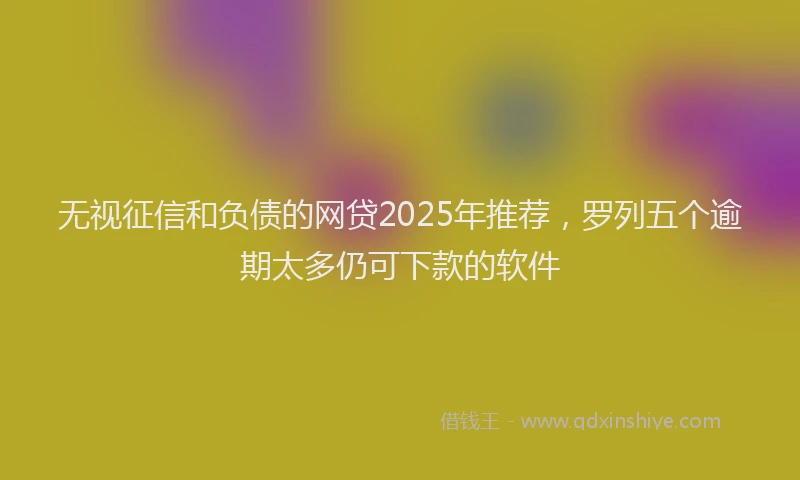 无视征信和负债的网贷2025年推荐，罗列五个逾期太多仍可下款的软件