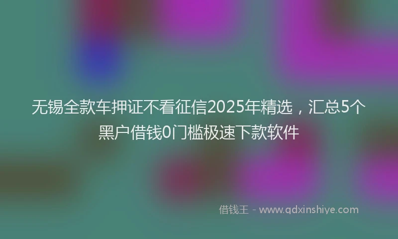 无锡全款车押证不看征信2025年精选，汇总5个黑户借钱0门槛极速下款软件
