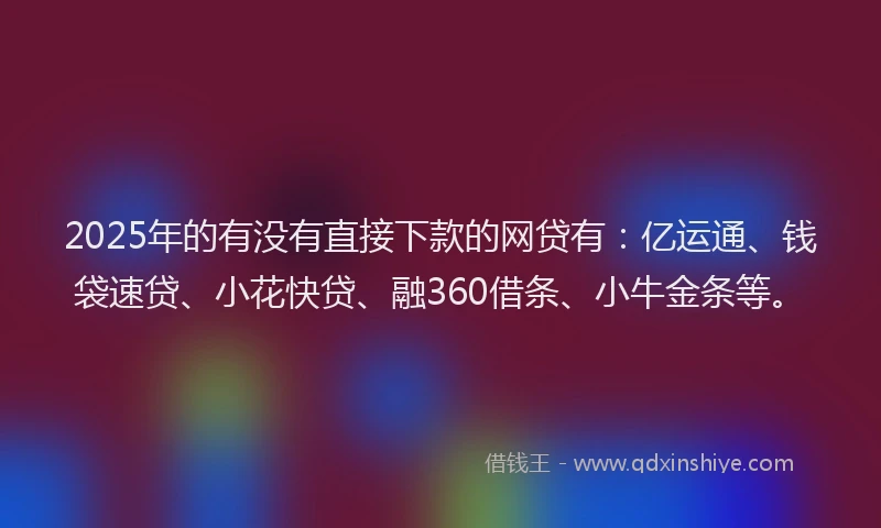 2025年的有没有直接下款的网贷有：亿运通、钱袋速贷、小花快贷、融360借条、小牛金条等。