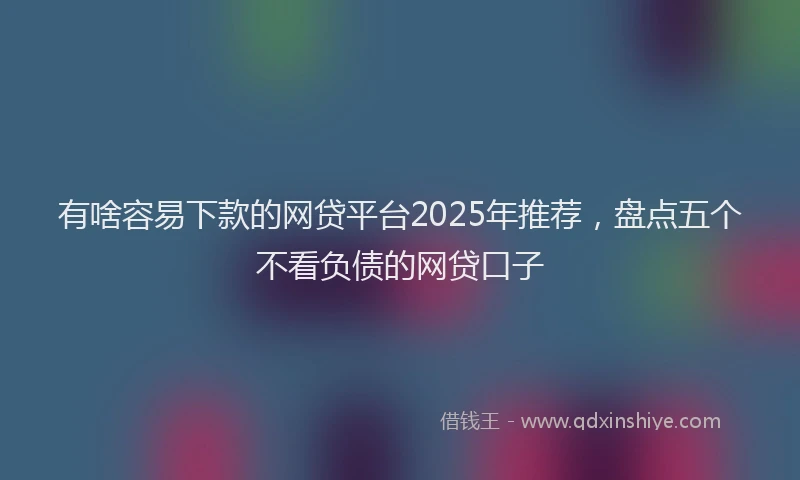 有啥容易下款的网贷平台2025年推荐，盘点五个不看负债的网贷口子