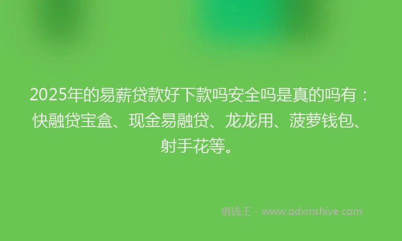 2025年的易薪贷款好下款吗安全吗是真的吗有：快融贷宝盒、现金易融贷、龙龙用、菠萝钱包、射手花等。