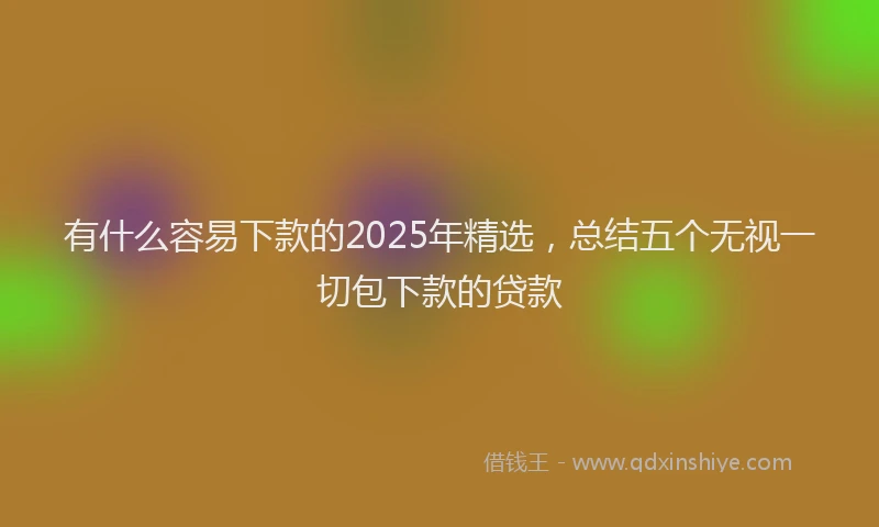 有什么容易下款的2025年精选，总结五个无视一切包下款的贷款
