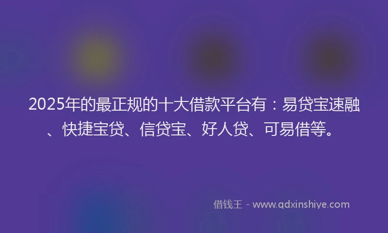 2025年的最正规的十大借款平台有：易贷宝速融、快捷宝贷、信贷宝、好人贷、可易借等。