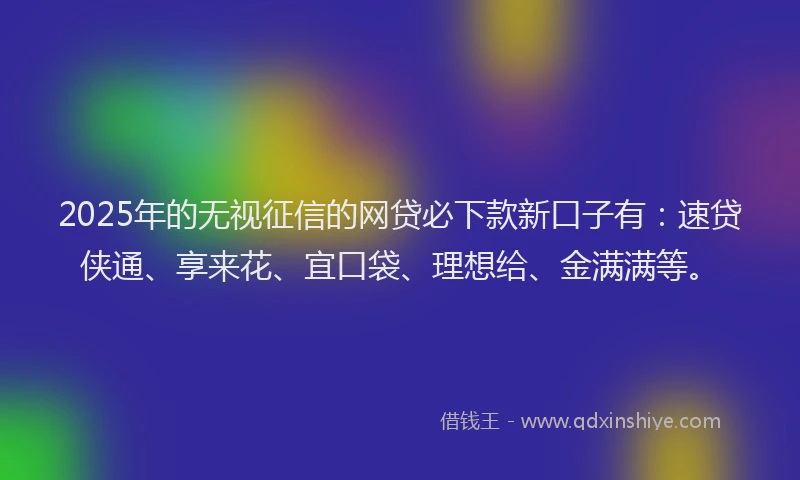 2025年的无视征信的网贷必下款新口子有：速贷侠通、享来花、宜口袋、理想给、金满满等。