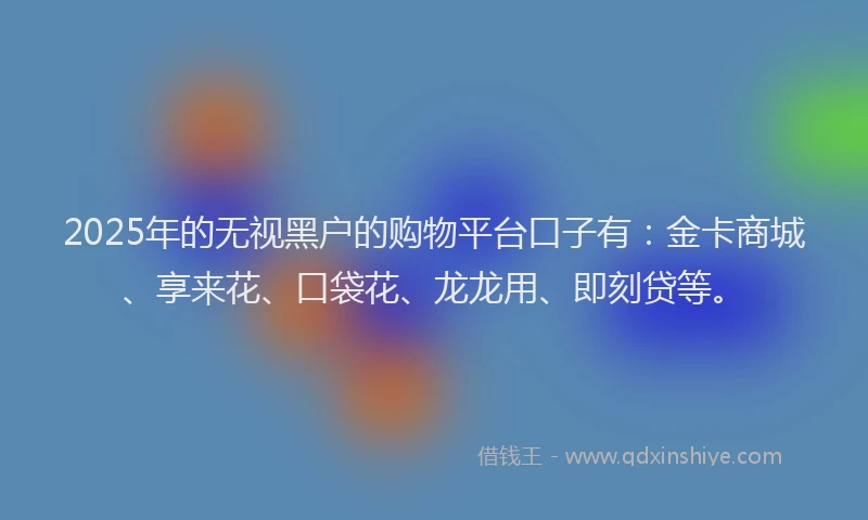 2025年的无视黑户的购物平台口子有：金卡商城、享来花、口袋花、龙龙用、即刻贷等。