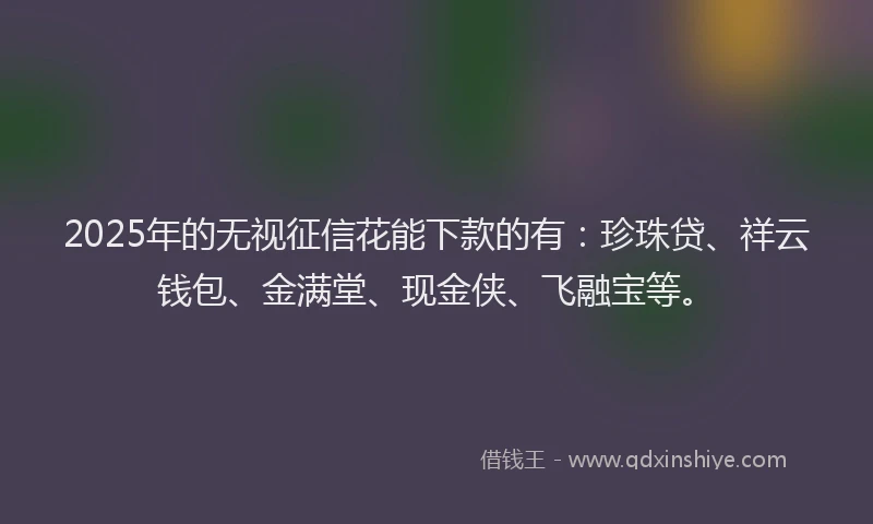 2025年的无视征信花能下款的有：珍珠贷、祥云钱包、金满堂、现金侠、飞融宝等。