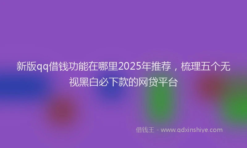新版qq借钱功能在哪里2025年推荐，梳理五个无视黑白必下款的网贷平台