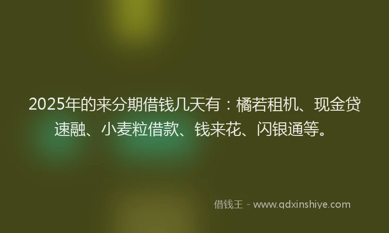 2025年的来分期借钱几天有：橘若租机、现金贷速融、小麦粒借款、钱来花、闪银通等。