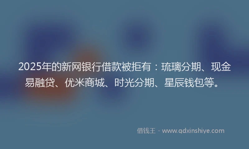 2025年的新网银行借款被拒有：琉璃分期、现金易融贷、优米商城、时光分期、星辰钱包等。