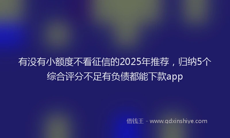 有没有小额度不看征信的2025年推荐，归纳5个综合评分不足有负债都能下款app
