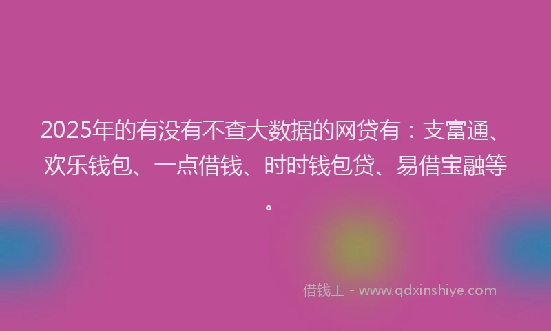 2025年的有没有不查大数据的网贷有：支富通、欢乐钱包、一点借钱、时时钱包贷、易借宝融等。