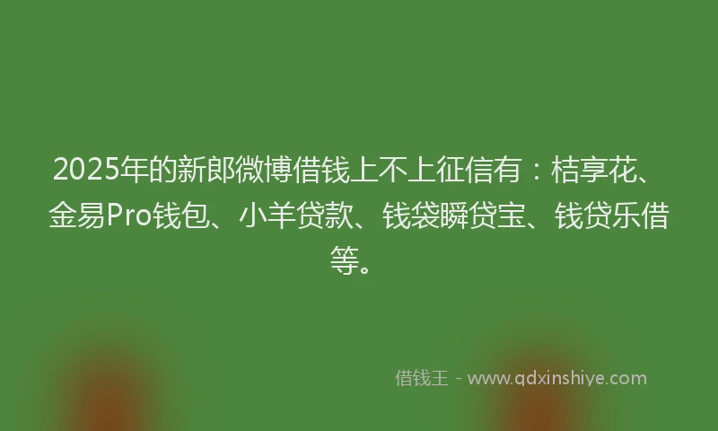 2025年的新郎微博借钱上不上征信有：桔享花、金易Pro钱包、小羊贷款、钱袋瞬贷宝、钱贷乐借等。