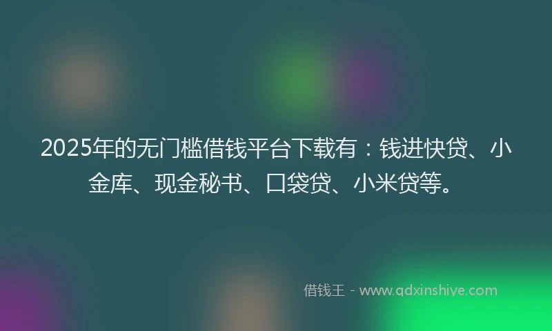 2025年的无门槛借钱平台下载有：钱进快贷、小金库、现金秘书、口袋贷、小米贷等。