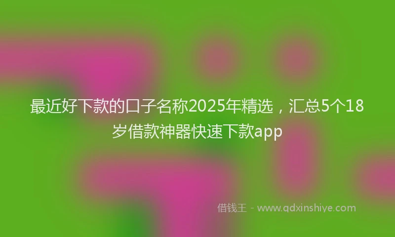 最近好下款的口子名称2025年精选，汇总5个18岁借款神器快速下款app