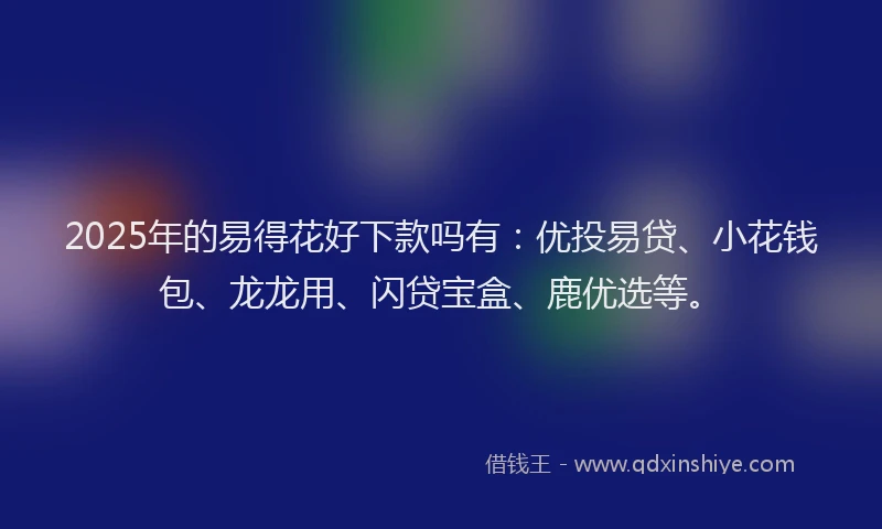 2025年的易得花好下款吗有：优投易贷、小花钱包、龙龙用、闪贷宝盒、鹿优选等。