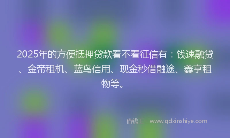 2025年的方便抵押贷款看不看征信有：钱速融贷、金帝租机、蓝鸟信用、现金秒借融途、鑫享租物等。