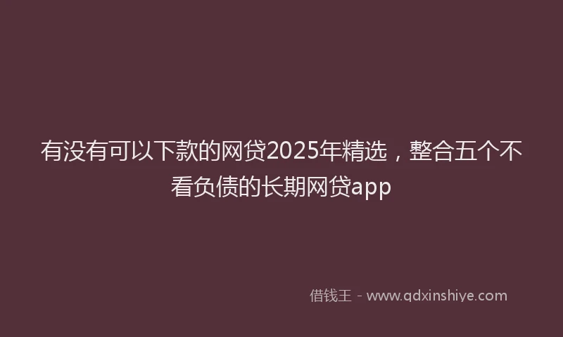有没有可以下款的网贷2025年精选，整合五个不看负债的长期网贷app