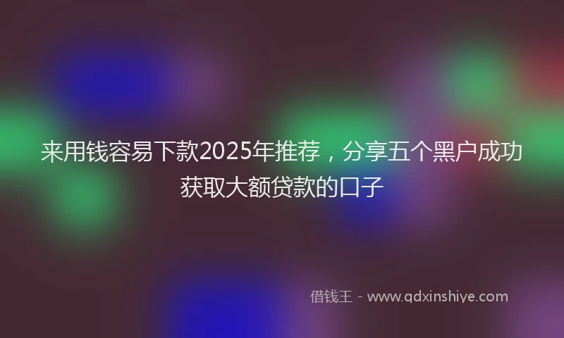 来用钱容易下款2025年推荐，分享五个黑户成功获取大额贷款的口子