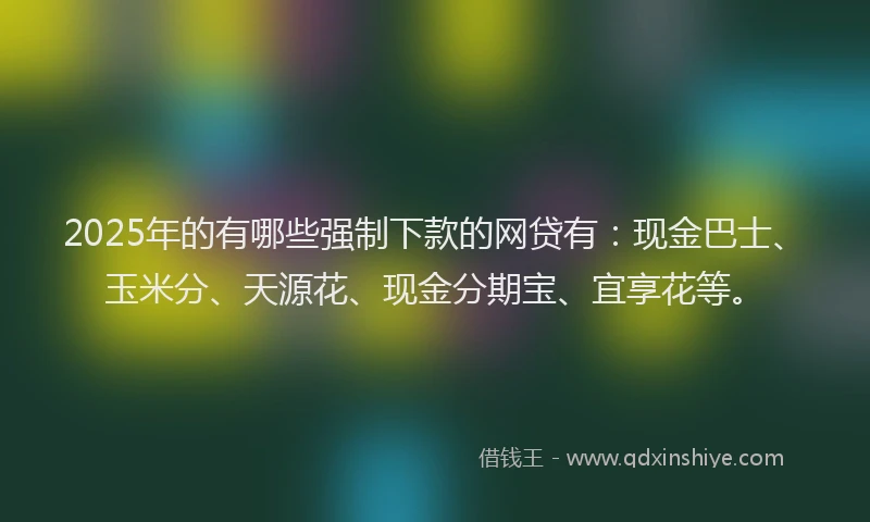 2025年的有哪些强制下款的网贷有：现金巴士、玉米分、天源花、现金分期宝、宜享花等。