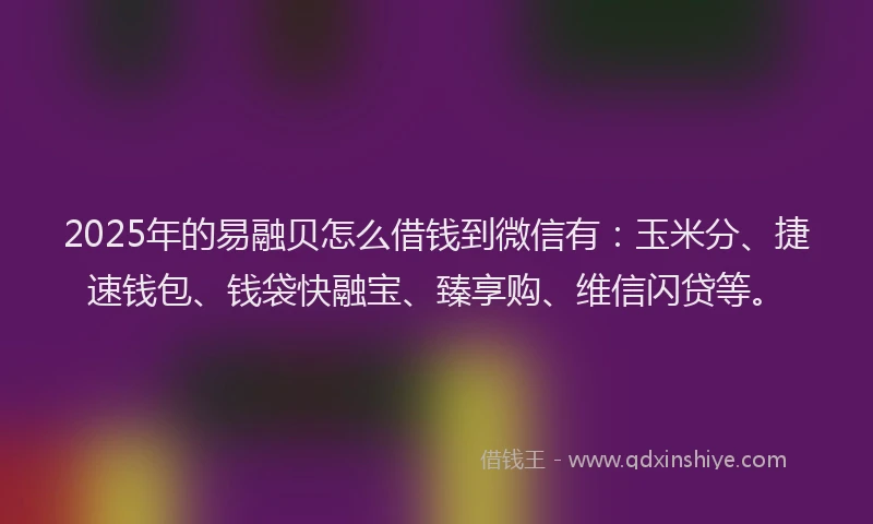 2025年的易融贝怎么借钱到微信有：玉米分、捷速钱包、钱袋快融宝、臻享购、维信闪贷等。
