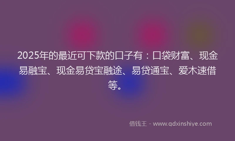 2025年的最近可下款的口子有：口袋财富、现金易融宝、现金易贷宝融途、易贷通宝、爱木速借等。
