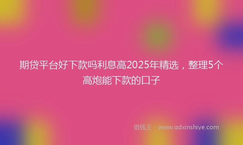 期贷平台好下款吗利息高2025年精选，整理5个高炮能下款的口子