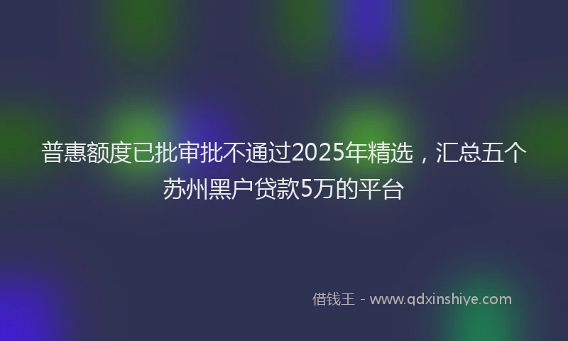 普惠额度已批审批不通过2025年精选，汇总五个苏州黑户贷款5万的平台