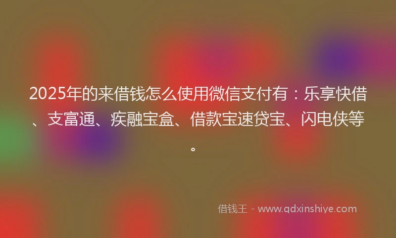 2025年的来借钱怎么使用微信支付有：乐享快借、支富通、疾融宝盒、借款宝速贷宝、闪电侠等。