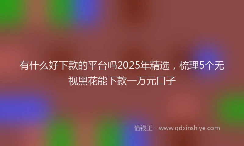 有什么好下款的平台吗2025年精选，梳理5个无视黑花能下款一万元口子