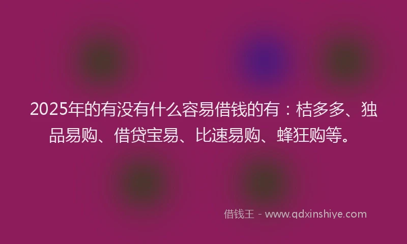 2025年的有没有什么容易借钱的有：桔多多、独品易购、借贷宝易、比速易购、蜂狂购等。