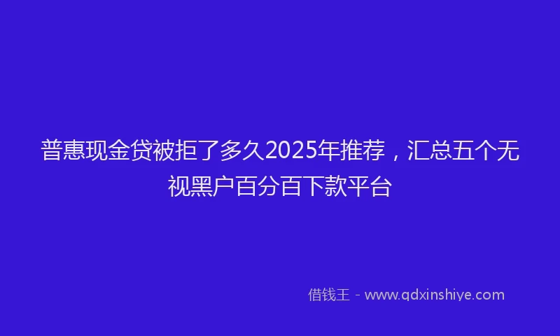 普惠现金贷被拒了多久2025年推荐，汇总五个无视黑户百分百下款平台