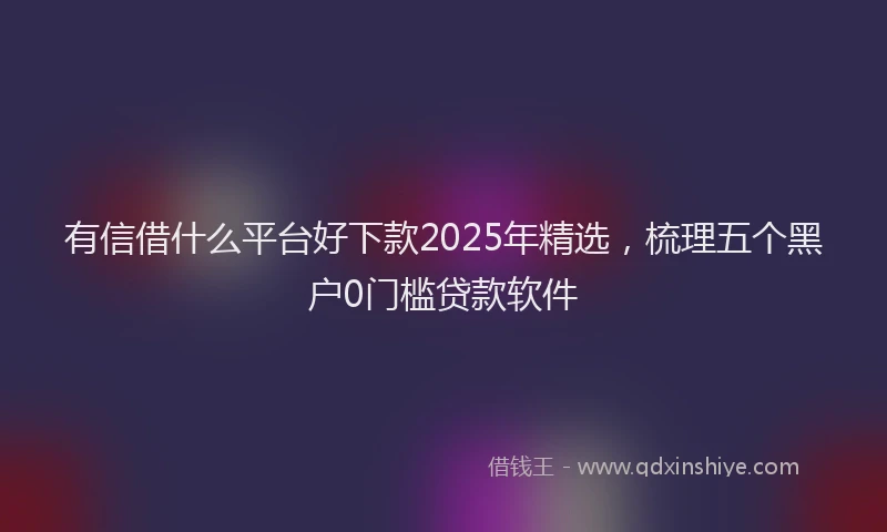 有信借什么平台好下款2025年精选，梳理五个黑户0门槛贷款软件