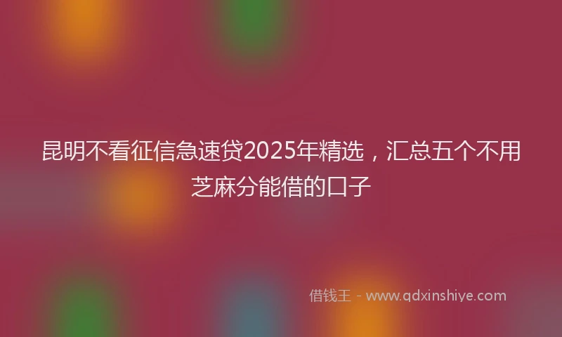 昆明不看征信急速贷2025年精选，汇总五个不用芝麻分能借的口子