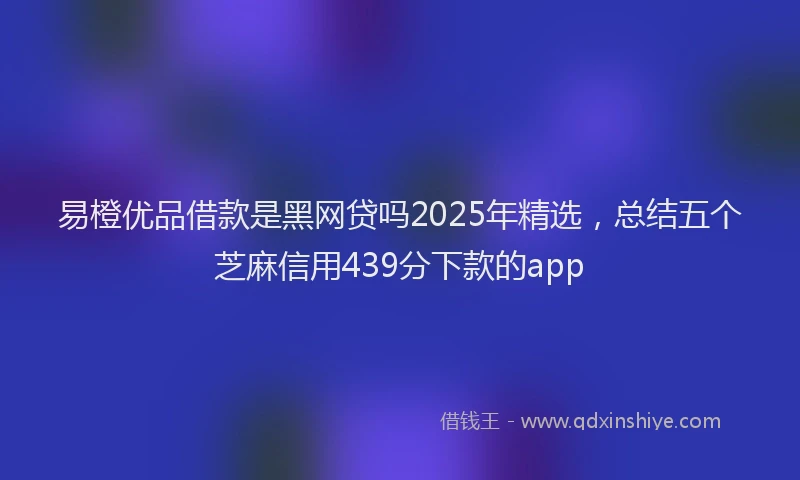 易橙优品借款是黑网贷吗2025年精选，总结五个芝麻信用439分下款的app