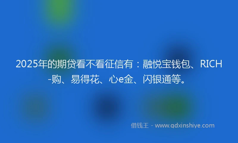2025年的期贷看不看征信有：融悦宝钱包、RICH-购、易得花、心e金、闪银通等。