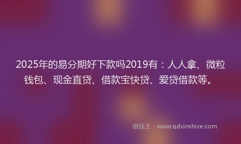 2025年的易分期好下款吗2019有：人人拿、微粒钱包、现金直贷、借款宝快贷、爱贷借款等。