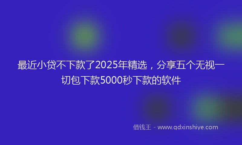 最近小贷不下款了2025年精选，分享五个无视一切包下款5000秒下款的软件