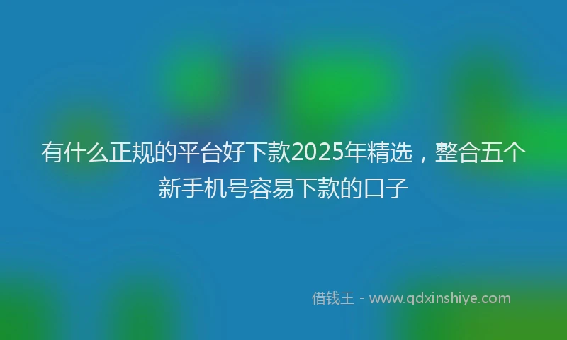 有什么正规的平台好下款2025年精选，整合五个新手机号容易下款的口子