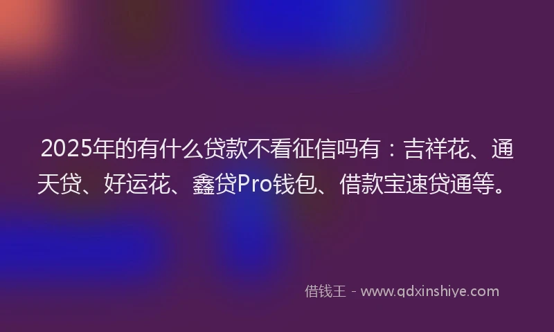 2025年的有什么贷款不看征信吗有：吉祥花、通天贷、好运花、鑫贷Pro钱包、借款宝速贷通等。