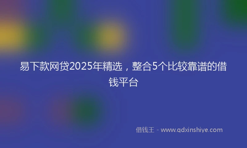 易下款网贷2025年精选，整合5个比较靠谱的借钱平台