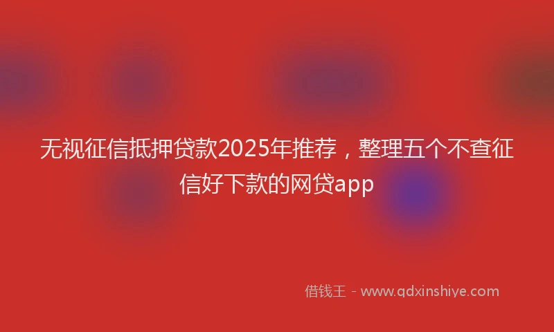 无视征信抵押贷款2025年推荐，整理五个不查征信好下款的网贷app