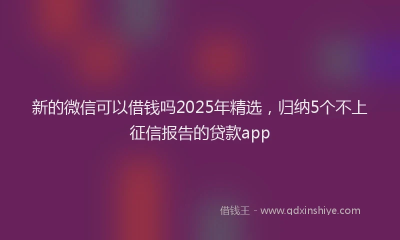 新的微信可以借钱吗2025年精选，归纳5个不上征信报告的贷款app
