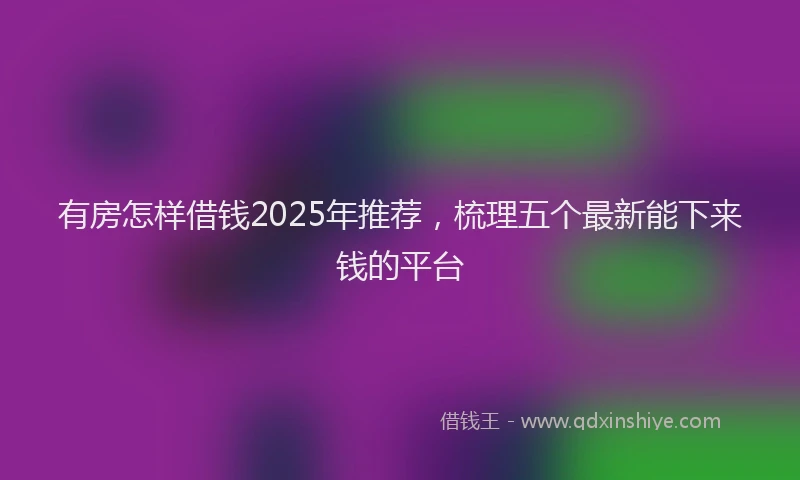 有房怎样借钱2025年推荐，梳理五个最新能下来钱的平台