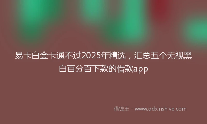 易卡白金卡通不过2025年精选，汇总五个无视黑白百分百下款的借款app