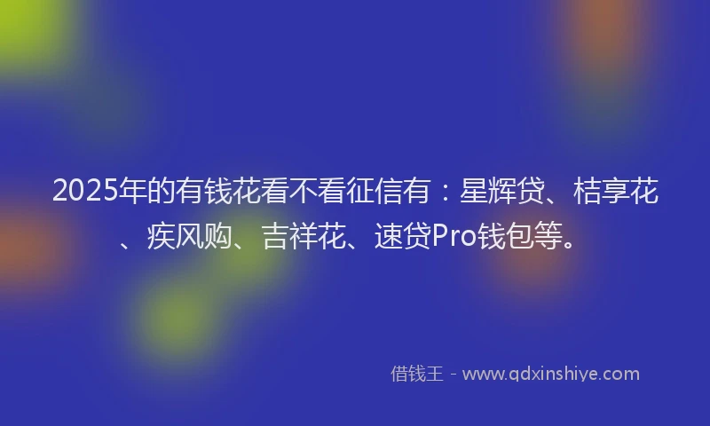 2025年的有钱花看不看征信有：星辉贷、桔享花、疾风购、吉祥花、速贷Pro钱包等。