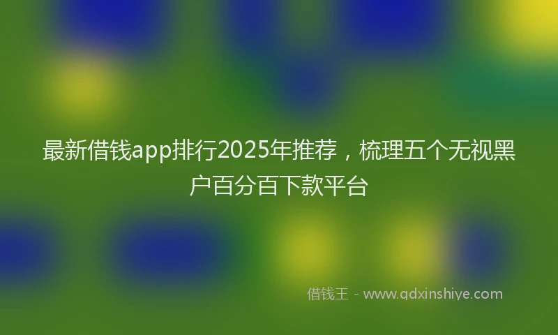 最新借钱app排行2025年推荐，梳理五个无视黑户百分百下款平台