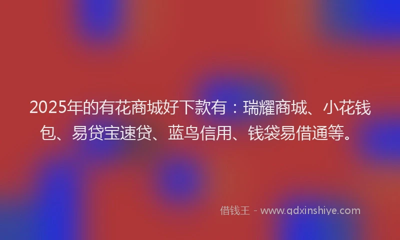 2025年的有花商城好下款有：瑞耀商城、小花钱包、易贷宝速贷、蓝鸟信用、钱袋易借通等。