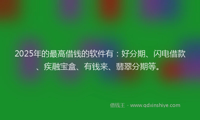 2025年的最高借钱的软件有：好分期、闪电借款、疾融宝盒、有钱来、翡翠分期等。