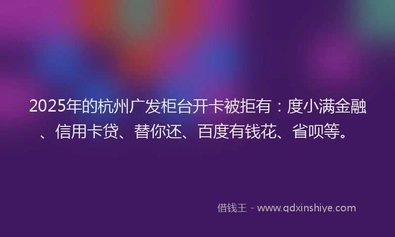 2025年的杭州广发柜台开卡被拒有：度小满金融、信用卡贷、替你还、百度有钱花、省呗等。